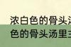 浓白色的骨头汤里白色的是什么 浓白色的骨头汤里主要是什么东西