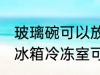 玻璃碗可以放冰箱冷冻室吗 玻璃碗放冰箱冷冻室可以吗