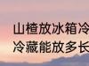 山楂放冰箱冷藏能放多久 山楂放冰箱冷藏能放多长时间