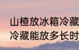 山楂放冰箱冷藏能放多久 山楂放冰箱冷藏能放多长时间