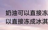 奶油可以直接冻成冰淇淋吗 奶油不可以直接冻成冰淇淋对吗