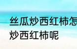 丝瓜炒西红柿怎么做好吃 怎么做丝瓜炒西红柿呢